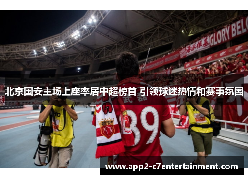 北京国安主场上座率居中超榜首 引领球迷热情和赛事氛围